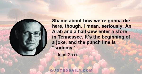 Shame about how we’re gonna die here, though. I mean, seriously. An Arab and a half-Jew enter a store in Tennessee. It’s the beginning of a joke, and the punch line is “sodomy’’.