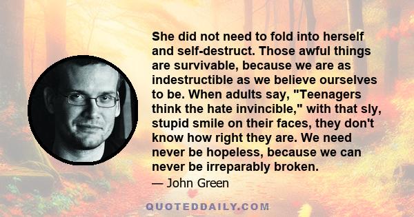 She did not need to fold into herself and self-destruct. Those awful things are survivable, because we are as indestructible as we believe ourselves to be. When adults say, Teenagers think the hate invincible, with that 