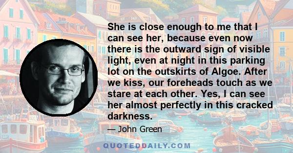 She is close enough to me that I can see her, because even now there is the outward sign of visible light, even at night in this parking lot on the outskirts of Algoe. After we kiss, our foreheads touch as we stare at