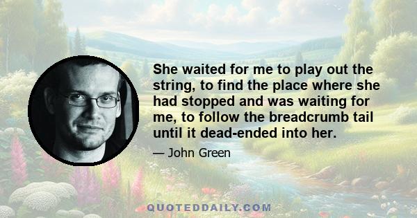 She waited for me to play out the string, to find the place where she had stopped and was waiting for me, to follow the breadcrumb tail until it dead-ended into her.