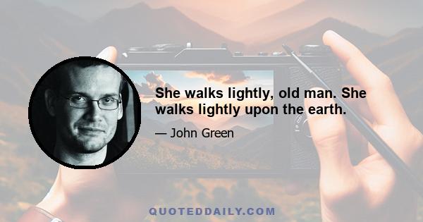 She walks lightly, old man. She walks lightly upon the earth.