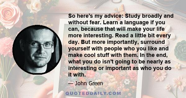 So here's my advice: Study broadly and without fear. Learn a language if you can, because that will make your life more interesting. Read a little bit every day. But more importantly, surround yourself with people who