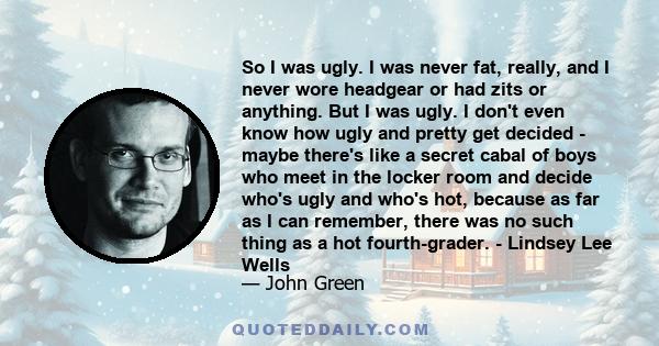 So I was ugly. I was never fat, really, and I never wore headgear or had zits or anything. But I was ugly. I don't even know how ugly and pretty get decided - maybe there's like a secret cabal of boys who meet in the