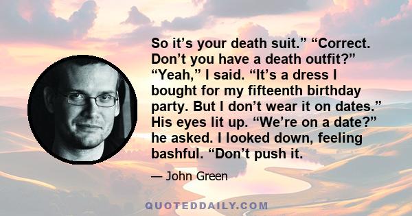 So it’s your death suit.” “Correct. Don’t you have a death outfit?” “Yeah,” I said. “It’s a dress I bought for my fifteenth birthday party. But I don’t wear it on dates.” His eyes lit up. “We’re on a date?” he asked. I