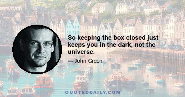 So keeping the box closed just keeps you in the dark, not the universe.