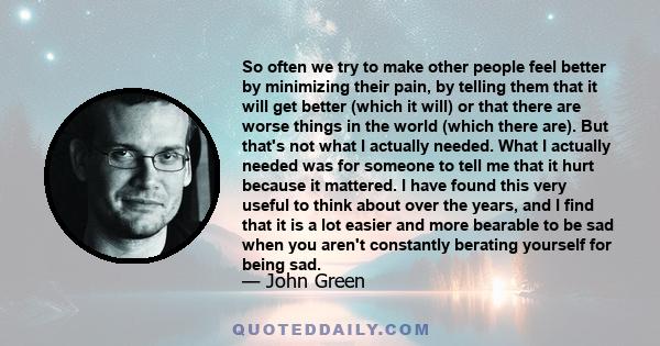 So often we try to make other people feel better by minimizing their pain, by telling them that it will get better (which it will) or that there are worse things in the world (which there are). But that's not what I