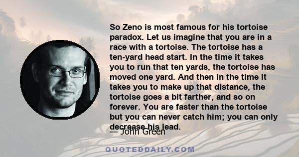 So Zeno is most famous for his tortoise paradox. Let us imagine that you are in a race with a tortoise. The tortoise has a ten-yard head start. In the time it takes you to run that ten yards, the tortoise has moved one