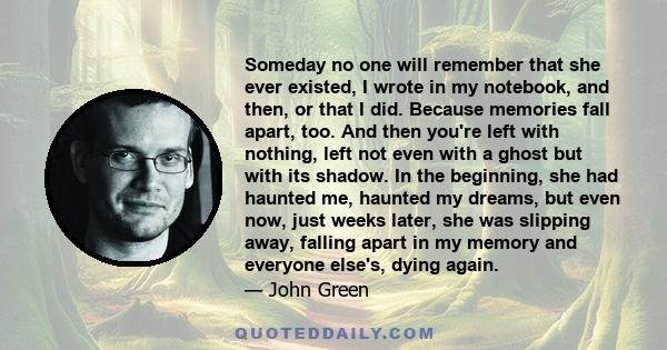 Someday no one will remember that she ever existed, I wrote in my notebook, and then, or that I did. Because memories fall apart, too. And then you're left with nothing, left not even with a ghost but with its shadow.