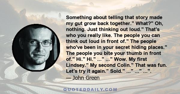 Something about telling that story made my gut grow back together. What? Oh, nothing. Just thinking out loud. That's who you really like. The people you can think out loud in front of. The people who've been in your