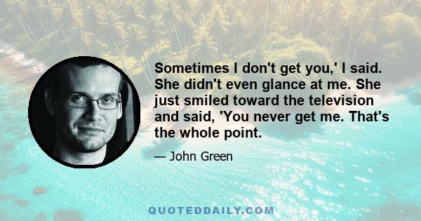 Sometimes I don't get you,' I said. She didn't even glance at me. She just smiled toward the television and said, 'You never get me. That's the whole point.