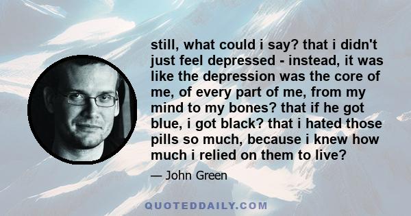 still, what could i say? that i didn't just feel depressed - instead, it was like the depression was the core of me, of every part of me, from my mind to my bones? that if he got blue, i got black? that i hated those