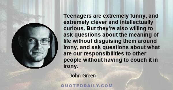 Teenagers are extremely funny, and extremely clever and intellectually curious. But they're also willing to ask questions about the meaning of life without disguising them around irony, and ask questions about what are