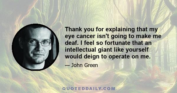 Thank you for explaining that my eye cancer isn't going to make me deaf. I feel so fortunate that an intellectual giant like yourself would deign to operate on me.