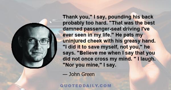 Thank you, I say, pounding his back probably too hard. That was the best damned passenger-seat driving I've ever seen in my life. He pats my uninjured cheek with his greasy hand. I did it to save myself, not you, he