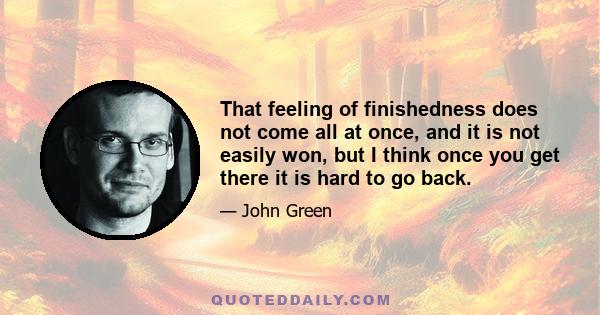 That feeling of finishedness does not come all at once, and it is not easily won, but I think once you get there it is hard to go back.