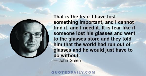 That is the fear: I have lost something important, and I cannot find it, and I need it. It is fear like if someone lost his glasses and went to the glasses store and they told him that the world had run out of glasses