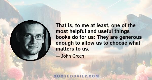 That is, to me at least, one of the most helpful and useful things books do for us: They are generous enough to allow us to choose what matters to us.