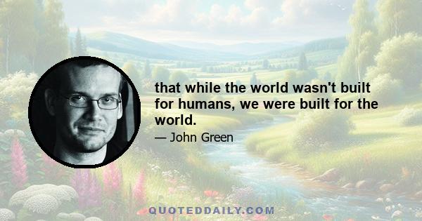 that while the world wasn't built for humans, we were built for the world.