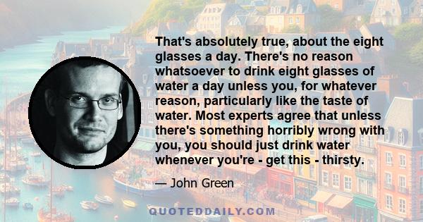 That's absolutely true, about the eight glasses a day. There's no reason whatsoever to drink eight glasses of water a day unless you, for whatever reason, particularly like the taste of water. Most experts agree that