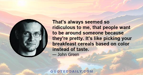 That's always seemed so ridiculous to me, that people want to be around someone because they're pretty. It's like picking your breakfeast cereals based on color instead of taste.