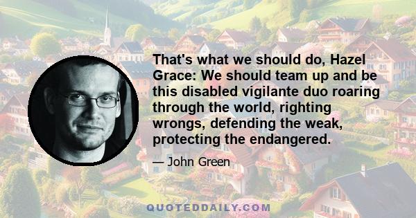 That's what we should do, Hazel Grace: We should team up and be this disabled vigilante duo roaring through the world, righting wrongs, defending the weak, protecting the endangered.