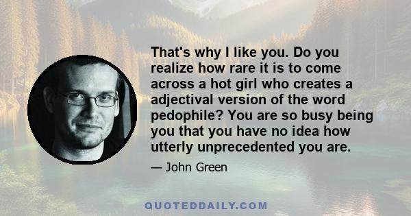 That's why I like you. Do you realize how rare it is to come across a hot girl who creates a adjectival version of the word pedophile? You are so busy being you that you have no idea how utterly unprecedented you are.