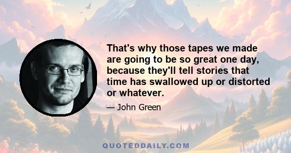 That's why those tapes we made are going to be so great one day, because they'll tell stories that time has swallowed up or distorted or whatever.