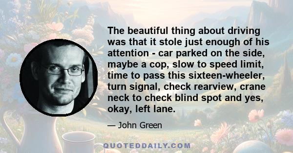 The beautiful thing about driving was that it stole just enough of his attention - car parked on the side, maybe a cop, slow to speed limit, time to pass this sixteen-wheeler, turn signal, check rearview, crane neck to