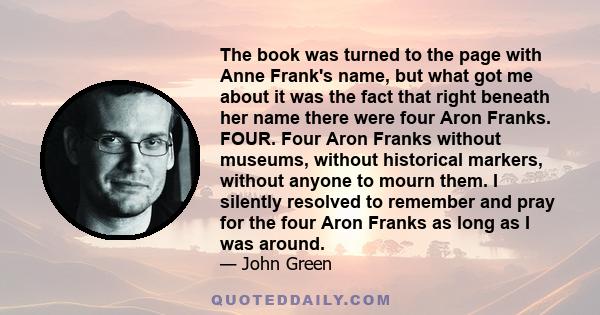 The book was turned to the page with Anne Frank's name, but what got me about it was the fact that right beneath her name there were four Aron Franks. FOUR. Four Aron Franks without museums, without historical markers,