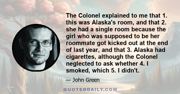 The Colonel explained to me that 1. this was Alaska's room, and that 2. she had a single room because the girl who was supposed to be her roommate got kicked out at the end of last year, and that 3. Alaska had