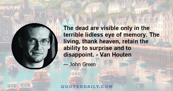 The dead are visible only in the terrible lidless eye of memory. The living, thank heaven, retain the ability to surprise and to disappoint. - Van Houten