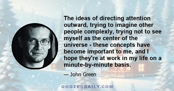 The ideas of directing attention outward, trying to imagine other people complexly, trying not to see myself as the center of the universe - these concepts have become important to me, and I hope they're at work in my