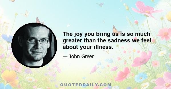 The joy you bring us is so much greater than the sadness we feel about your illness.