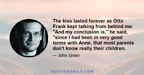 The kiss lasted forever as Otto Frank kept talking from behind me. And my conclusion is, he said, since I had been in very good terms with Anne, that most parents don't know really their children.