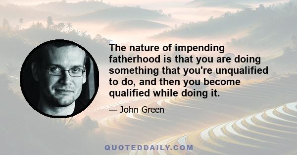 The nature of impending fatherhood is that you are doing something that you're unqualified to do, and then you become qualified while doing it.