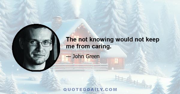 The not knowing would not keep me from caring.