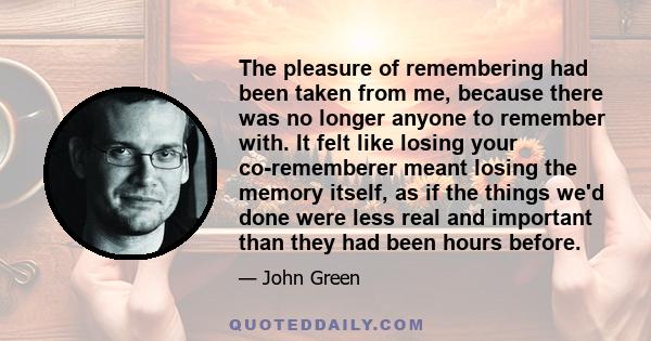 The pleasure of remembering had been taken from me, because there was no longer anyone to remember with. It felt like losing your co-rememberer meant losing the memory itself, as if the things we'd done were less real