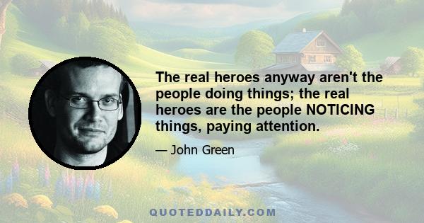 The real heroes anyway aren't the people doing things; the real heroes are the people NOTICING things, paying attention.