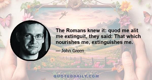 The Romans knew it: quod me alit me extinguit, they said: That which nourishes me, extinguishes me.