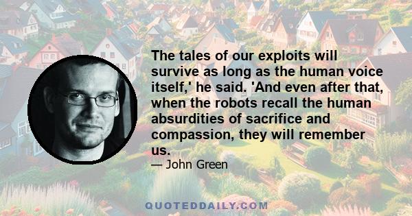 The tales of our exploits will survive as long as the human voice itself,' he said. 'And even after that, when the robots recall the human absurdities of sacrifice and compassion, they will remember us.