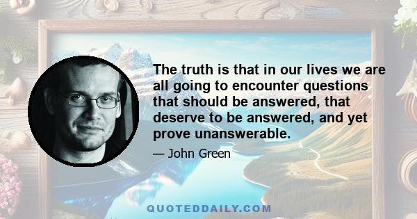 The truth is that in our lives we are all going to encounter questions that should be answered, that deserve to be answered, and yet prove unanswerable.