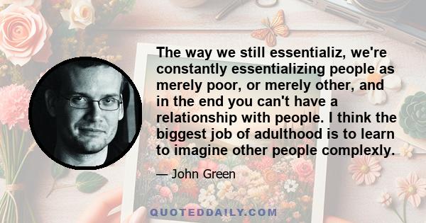 The way we still essentializ, we're constantly essentializing people as merely poor, or merely other, and in the end you can't have a relationship with people. I think the biggest job of adulthood is to learn to imagine 