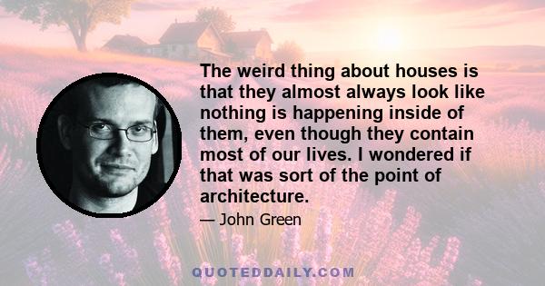 The weird thing about houses is that they almost always look like nothing is happening inside of them, even though they contain most of our lives. I wondered if that was sort of the point of architecture.