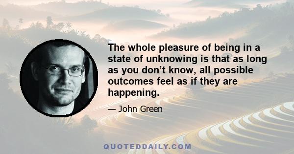 The whole pleasure of being in a state of unknowing is that as long as you don’t know, all possible outcomes feel as if they are happening.