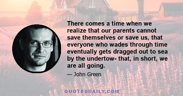 There comes a time when we realize that our parents cannot save themselves or save us, that everyone who wades through time eventually gets dragged out to sea by the undertow- that, in short, we are all going.