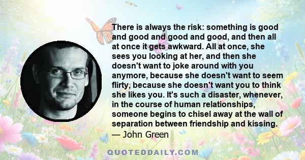 There is always the risk: something is good and good and good and good, and then all at once it gets awkward. All at once, she sees you looking at her, and then she doesn't want to joke around with you anymore, because