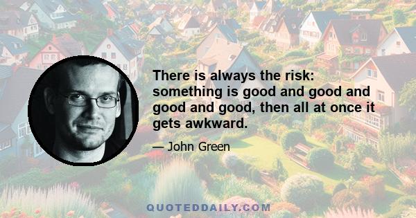 There is always the risk: something is good and good and good and good, then all at once it gets awkward.