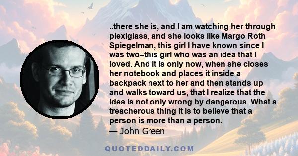 ..there she is, and I am watching her through plexiglass, and she looks like Margo Roth Spiegelman, this girl I have known since I was two–this girl who was an idea that I loved. And it is only now, when she closes her