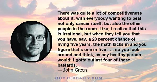 There was quite a lot of competitiveness about it, with everybody wanting to beat not only cancer itself, but also the other people in the room. Like, I realize that this is irrational, but when they tell you that you