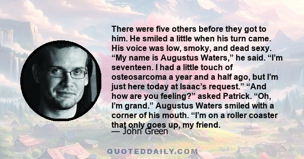 There were five others before they got to him. He smiled a little when his turn came. His voice was low, smoky, and dead sexy. “My name is Augustus Waters,” he said. “I’m seventeen. I had a little touch of osteosarcoma